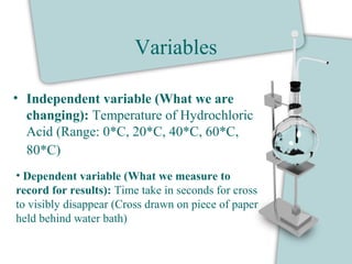 Variables
• Independent variable (What we are
changing): Temperature of Hydrochloric
Acid (Range: 0*C, 20*C, 40*C, 60*C,
80*C)
• Dependent variable (What we measure to
record for results): Time take in seconds for cross
to visibly disappear (Cross drawn on piece of paper
held behind water bath)
 