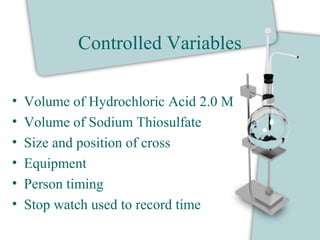 Controlled Variables
• Volume of Hydrochloric Acid 2.0 M
• Volume of Sodium Thiosulfate
• Size and position of cross
• Equipment
• Person timing
• Stop watch used to record time
 