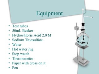 Equipment
• Test tubes
• 50mL Beaker
• Hydrochloric Acid 2.0 M
• Sodium Thiosulfate
• Water
• Hot water jug
• Stop watch
• Thermometer
• Paper with cross on it
• Pen
 