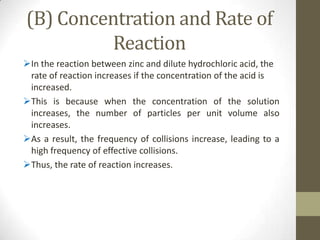 (B) Concentration and Rate of
         Reaction
In the reaction between zinc and dilute hydrochloric acid, the
 rate of reaction increases if the concentration of the acid is
 increased.
This is because when the concentration of the solution
 increases, the number of particles per unit volume also
 increases.
As a result, the frequency of collisions increase, leading to a
 high frequency of effective collisions.
Thus, the rate of reaction increases.
 
