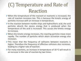 (C) Temperature and Rate of
          Reaction
 When the temperature of the reactant or reactants is increased, the
  rate of reaction increases too. This is because the kinetic energy of
  particles increase with an increase in temperature.
 In the reaction between marble chips and hydrochloric acid, the acid
  particles absorb the excess energy that is produced when the
  temperature of the acid is increased. This causes the kinetic energy
  to increase.
 When the kinetic energy increases, the reacting particles move more
  rapidly. The number of particles which attain activation energy also
  increases.
 This mean that the frequency of collisions between reactants is
  higher. Therefore the frequency of effective collisions also increases,
  leading to a higher rate of reaction.
 For many reactions, an increase in temperature of 10 oC will result in
  an increase in the rate of reaction by two times.
 