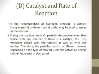 (D) Catalyst and Rate of
             Reaction
In the decomposition of hydrogen peroxide, a catalyst
 (manganese(IV) oxide or Iron(III) oxide) may be used to speed
 up the reaction.
During the reaction, the H2O2 particles decompose when they
 collide with one another. If there is a catalyst, the H2O2
 molecules collide with the catalyst as well as with one
 another. Therefore, the particles react in a different manner.
 Depending on the type of catalyst used, the activation energy
 is either increased or decreased.
 