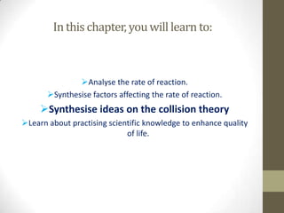 In this chapter, you will learn to:



               Analyse the rate of reaction.
       Synthesise factors affecting the rate of reaction.
     Synthesise ideas on the collision theory
Learn about practising scientific knowledge to enhance quality
                             of life.
 