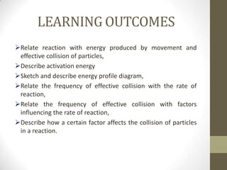 LEARNING OUTCOMES
Relate reaction with energy produced by movement and
 effective collision of particles,
Describe activation energy
Sketch and describe energy profile diagram,
Relate the frequency of effective collision with the rate of
 reaction,
Relate the frequency of effective collision with factors
 influencing the rate of reaction,
Describe how a certain factor affects the collision of particles
 in a reaction.
 