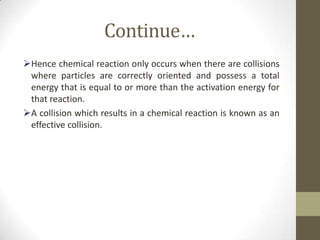 Continue…
Hence chemical reaction only occurs when there are collisions
 where particles are correctly oriented and possess a total
 energy that is equal to or more than the activation energy for
 that reaction.
A collision which results in a chemical reaction is known as an
 effective collision.
 