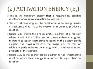 (2) ACTIVATION ENERGY (Ea)
This is the minimum energy that is required by colliding
 reactants for a chemical reaction to take place.
The activation energy can be considered as an energy barrier
 or resistance that has to be overcome in order to produce a
 reaction.
Figure 1.31 shows the energy profile diagram of a reaction
 where: A + B  C + D. The reaction produces heat energy and
 therefore called an exothermic reaction. In the energy profile
 diagram, the x-axis represents the progress of the reaction
 while the y-axis indicates the energy level of the reactants and
 products of the reaction.
Figure 1.32 is the energy profile diagram for an endothermic
 reaction where heat energy is absorbed during a chemical
 reaction.
 