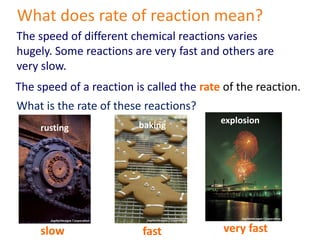 What does rate of reaction mean? The speed of different chemical reactions varies hugely. Some reactions are very fast and others are very slow. The speed of a reaction is called the rate of the reaction. What is the rate of these reactions? explosion baking rusting very fast fast slow 