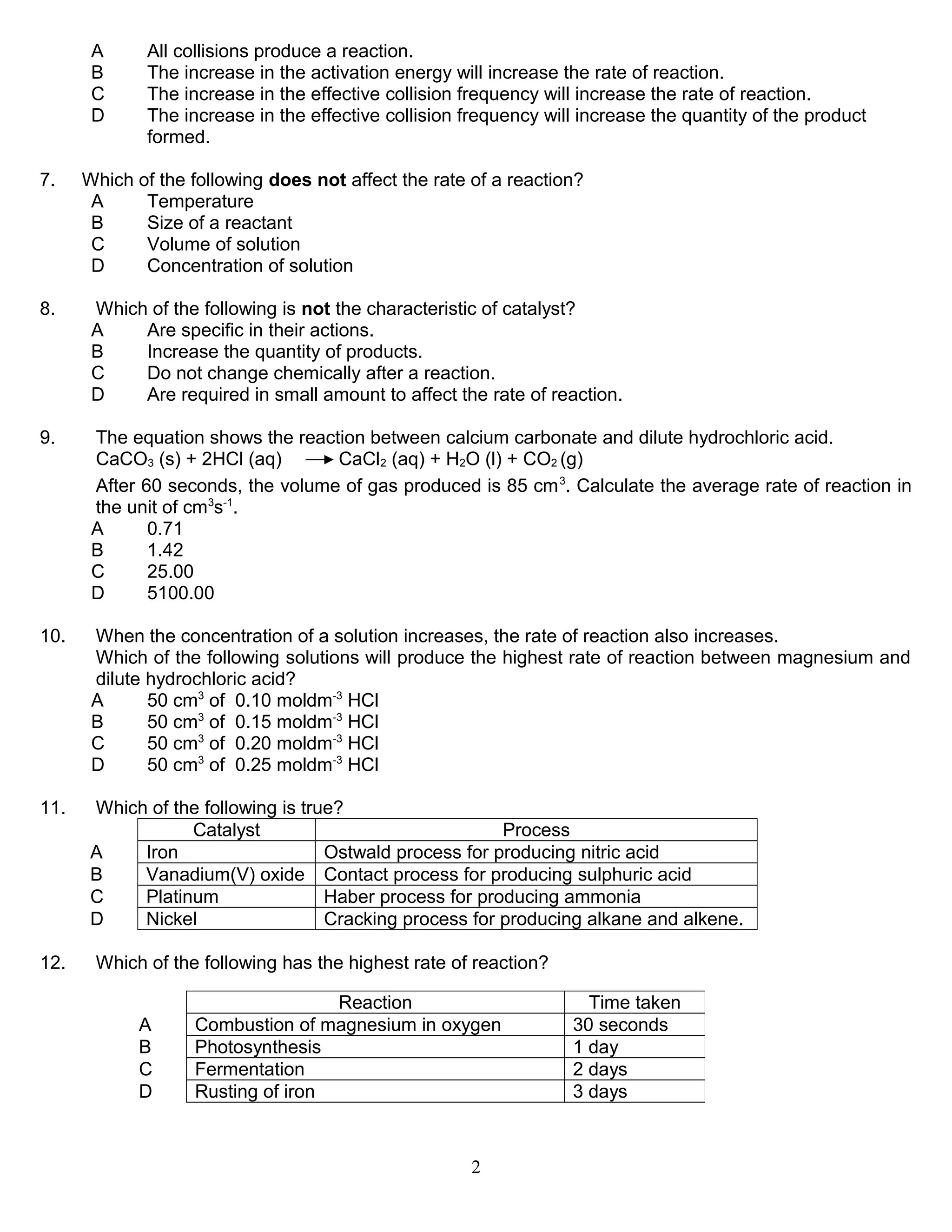 A
B
C
D
7.

All collisions produce a reaction.
The increase in the activation energy will increase the rate of reaction.
The increase in the effective collision frequency will increase the rate of reaction.
The increase in the effective collision frequency will increase the quantity of the product
formed.

Which of the following does not affect the rate of a reaction?
A
Temperature
B
Size of a reactant
C
Volume of solution
D
Concentration of solution

8.

Which of the following is not the characteristic of catalyst?
A
Are specific in their actions.
B
Increase the quantity of products.
C
Do not change chemically after a reaction.
D
Are required in small amount to affect the rate of reaction.

9.

The equation shows the reaction between calcium carbonate and dilute hydrochloric acid.
CaCO3 (s) + 2HCl (aq)
CaCl2 (aq) + H2O (l) + CO2 (g)
After 60 seconds, the volume of gas produced is 85 cm 3. Calculate the average rate of reaction in
the unit of cm3s-1.
A
0.71
B
1.42
C
25.00
D
5100.00

10.

When the concentration of a solution increases, the rate of reaction also increases.
Which of the following solutions will produce the highest rate of reaction between magnesium and
dilute hydrochloric acid?
A
50 cm3 of 0.10 moldm-3 HCl
B
50 cm3 of 0.15 moldm-3 HCl
C
50 cm3 of 0.20 moldm-3 HCl
D
50 cm3 of 0.25 moldm-3 HCl

11.

Which of the following is true?
Catalyst
Process
A
Iron
Ostwald process for producing nitric acid
B
Vanadium(V) oxide Contact process for producing sulphuric acid
C
Platinum
Haber process for producing ammonia
D
Nickel
Cracking process for producing alkane and alkene.

12.

Which of the following has the highest rate of reaction?
A
B
C
D

Reaction
Combustion of magnesium in oxygen
Photosynthesis
Fermentation
Rusting of iron

2

Time taken
30 seconds
1 day
2 days
3 days

 
