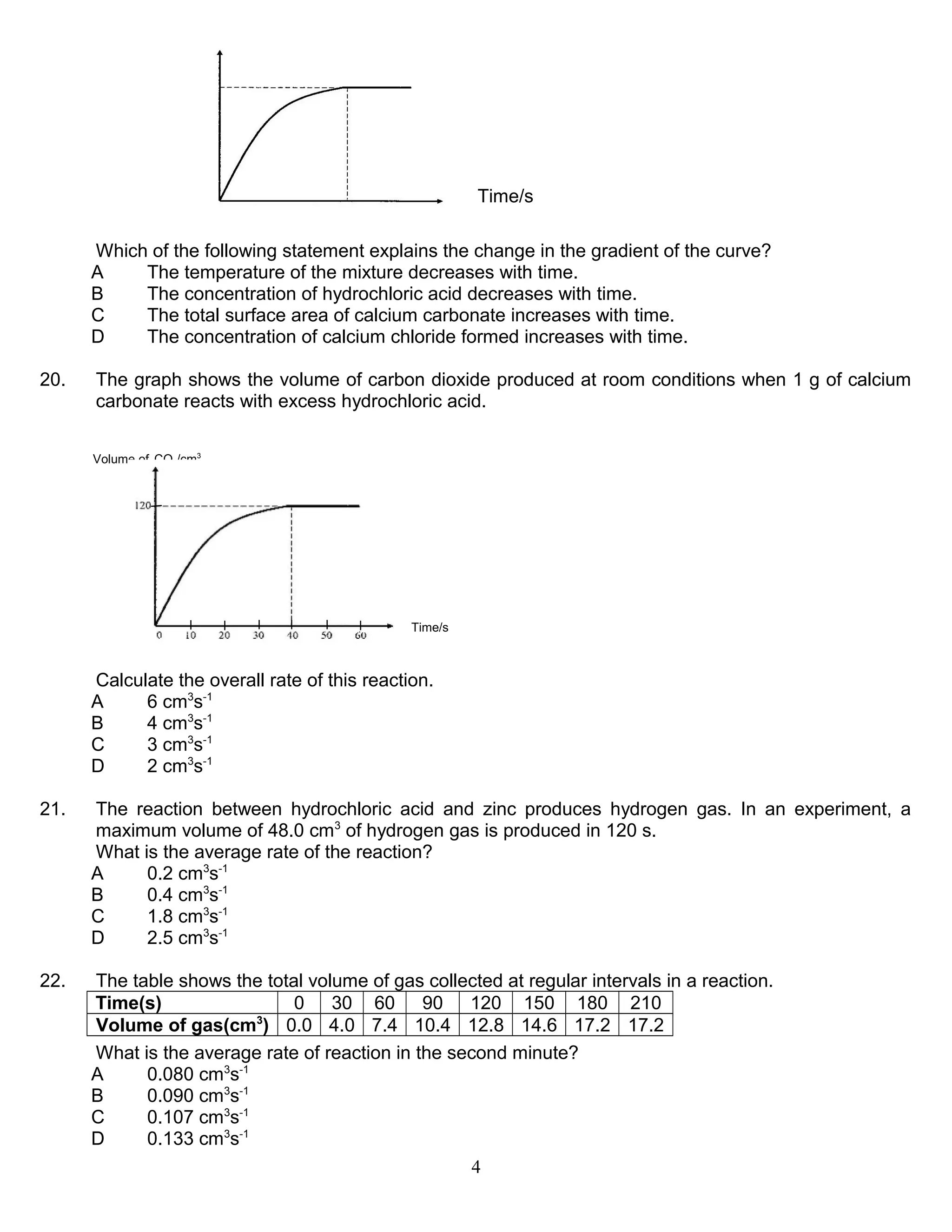 Time/s
Which of the following statement explains the change in the gradient of the curve?
A
The temperature of the mixture decreases with time.
B
The concentration of hydrochloric acid decreases with time.
C
The total surface area of calcium carbonate increases with time.
D
The concentration of calcium chloride formed increases with time.
20.

The graph shows the volume of carbon dioxide produced at room conditions when 1 g of calcium
carbonate reacts with excess hydrochloric acid.
Volume of CO2/cm3

Time/s

Calculate the overall rate of this reaction.
A
6 cm3s-1
B
4 cm3s-1
C
3 cm3s-1
D
2 cm3s-1
21.

The reaction between hydrochloric acid and zinc produces hydrogen gas. In an experiment, a
maximum volume of 48.0 cm3 of hydrogen gas is produced in 120 s.
What is the average rate of the reaction?
A
0.2 cm3s-1
B
0.4 cm3s-1
C
1.8 cm3s-1
D
2.5 cm3s-1

22.

The table shows the total volume of gas collected at regular intervals in a reaction.
Time(s)
0 30 60 90 120 150 180 210
Volume of gas(cm3) 0.0 4.0 7.4 10.4 12.8 14.6 17.2 17.2
What is the average rate of reaction in the second minute?
A
0.080 cm3s-1
B
0.090 cm3s-1
C
0.107 cm3s-1
D
0.133 cm3s-1
4

 