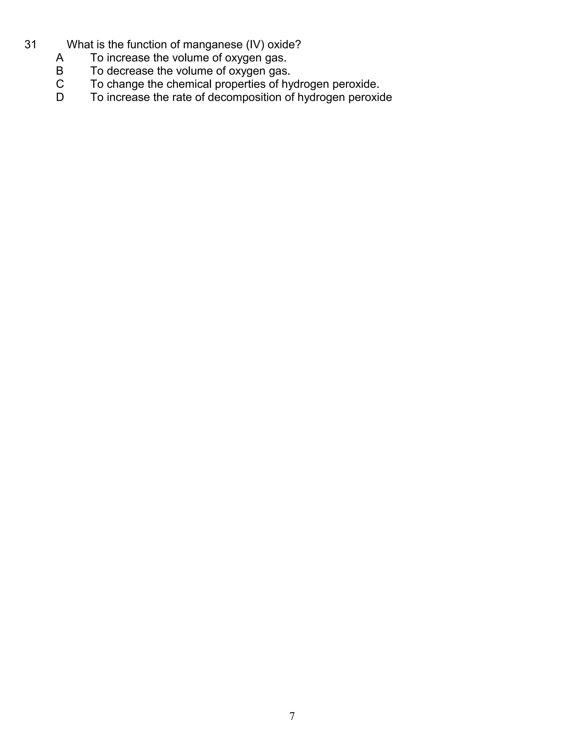 31

What is the function of manganese (IV) oxide?
A
To increase the volume of oxygen gas.
B
To decrease the volume of oxygen gas.
C
To change the chemical properties of hydrogen peroxide.
D
To increase the rate of decomposition of hydrogen peroxide

7

 
