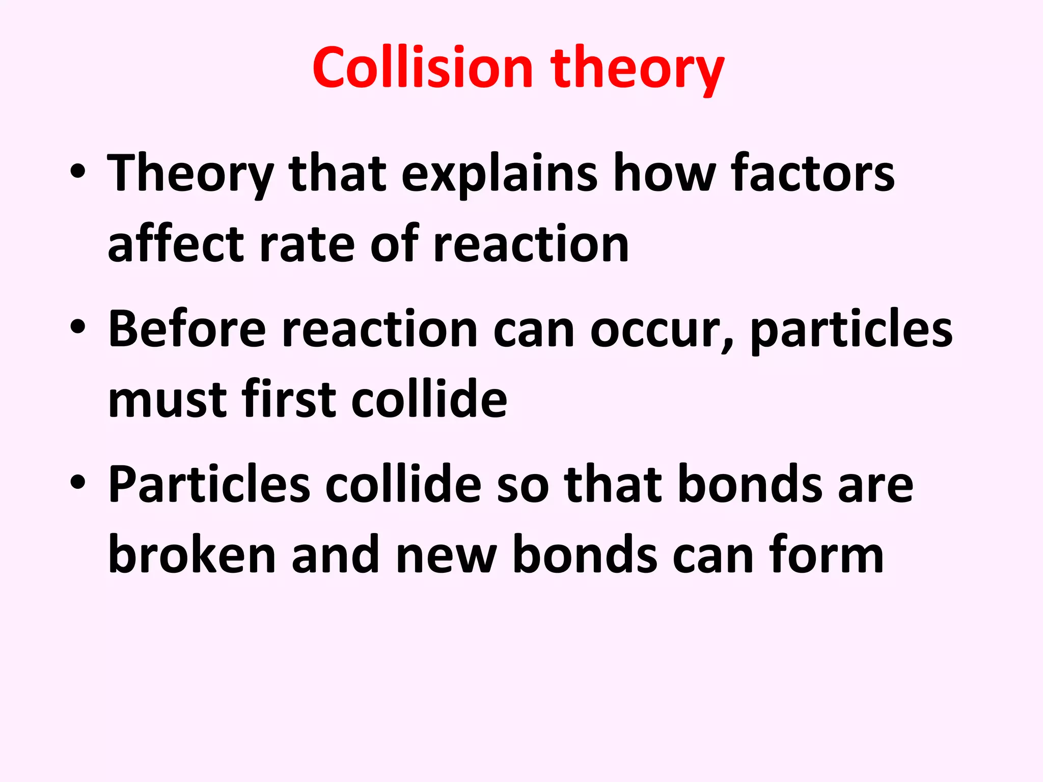 Collision theory Theory that explains how factors affect rate of reaction Before reaction can occur, particles must first collide Particles collide so that bonds are broken and new bonds can form 