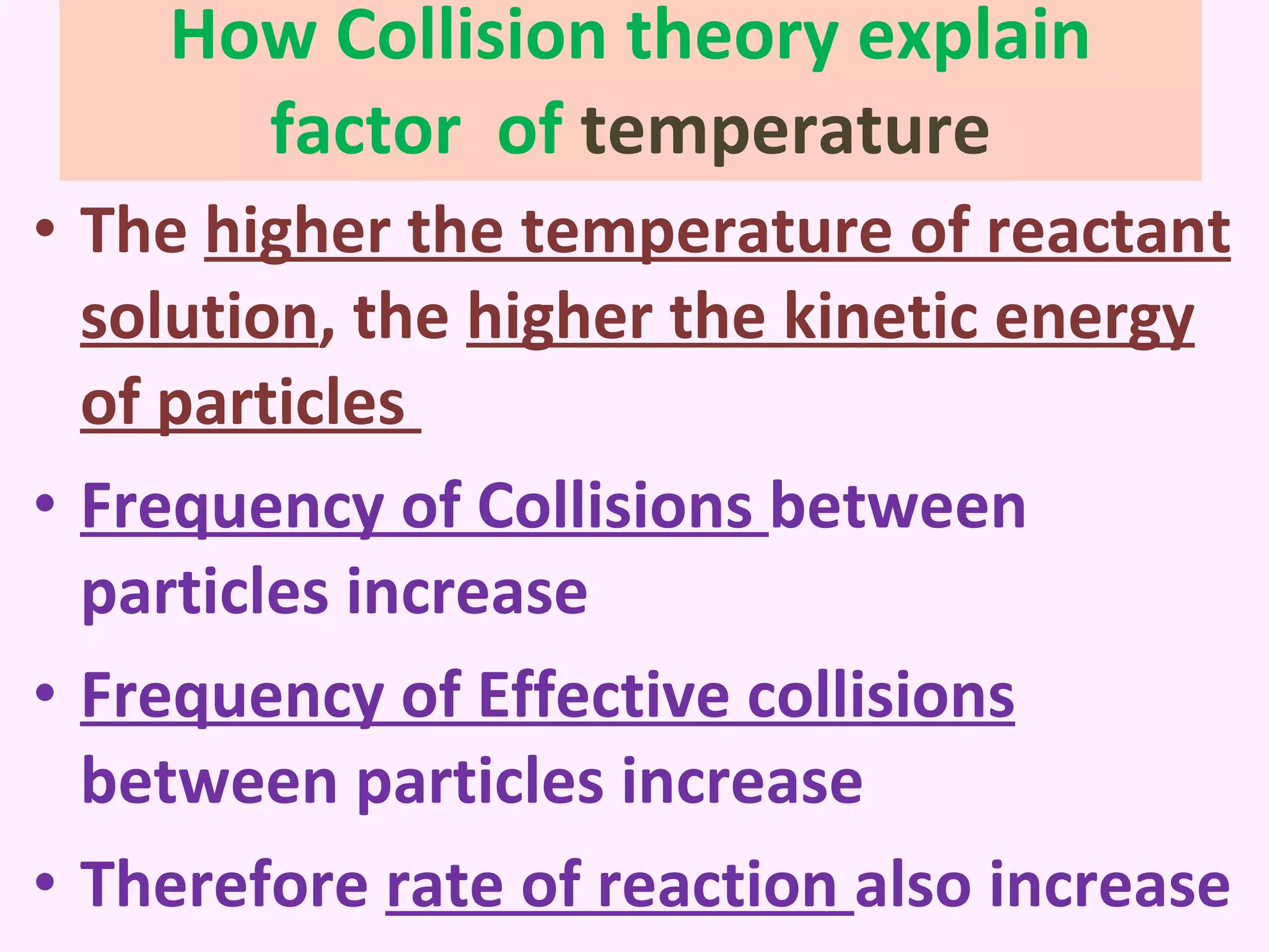 How Collision theory explain factor  of  temperature The  higher the temperature of reactant solution , the  higher the kinetic energy of particles  Frequency of Collisions  between particles increase Frequency of Effective collisions  between particles increase Therefore  rate of reaction  also increase 