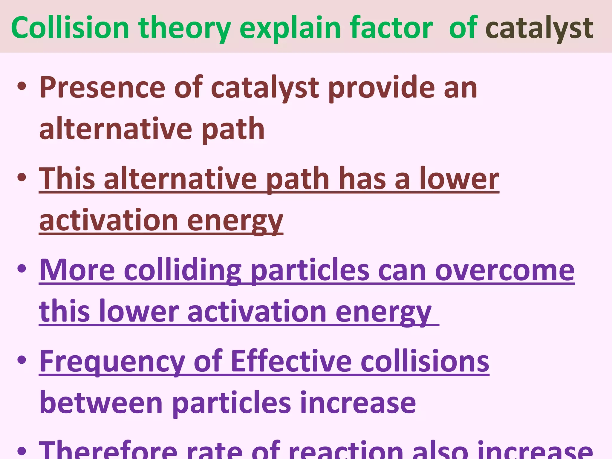 Collision theory explain factor  of  catalyst  Presence of catalyst provide an alternative path  This alternative path has a lower activation energy More colliding particles can overcome this lower activation energy  Frequency of Effective collisions  between particles increase Therefore  rate of reaction  also increase 