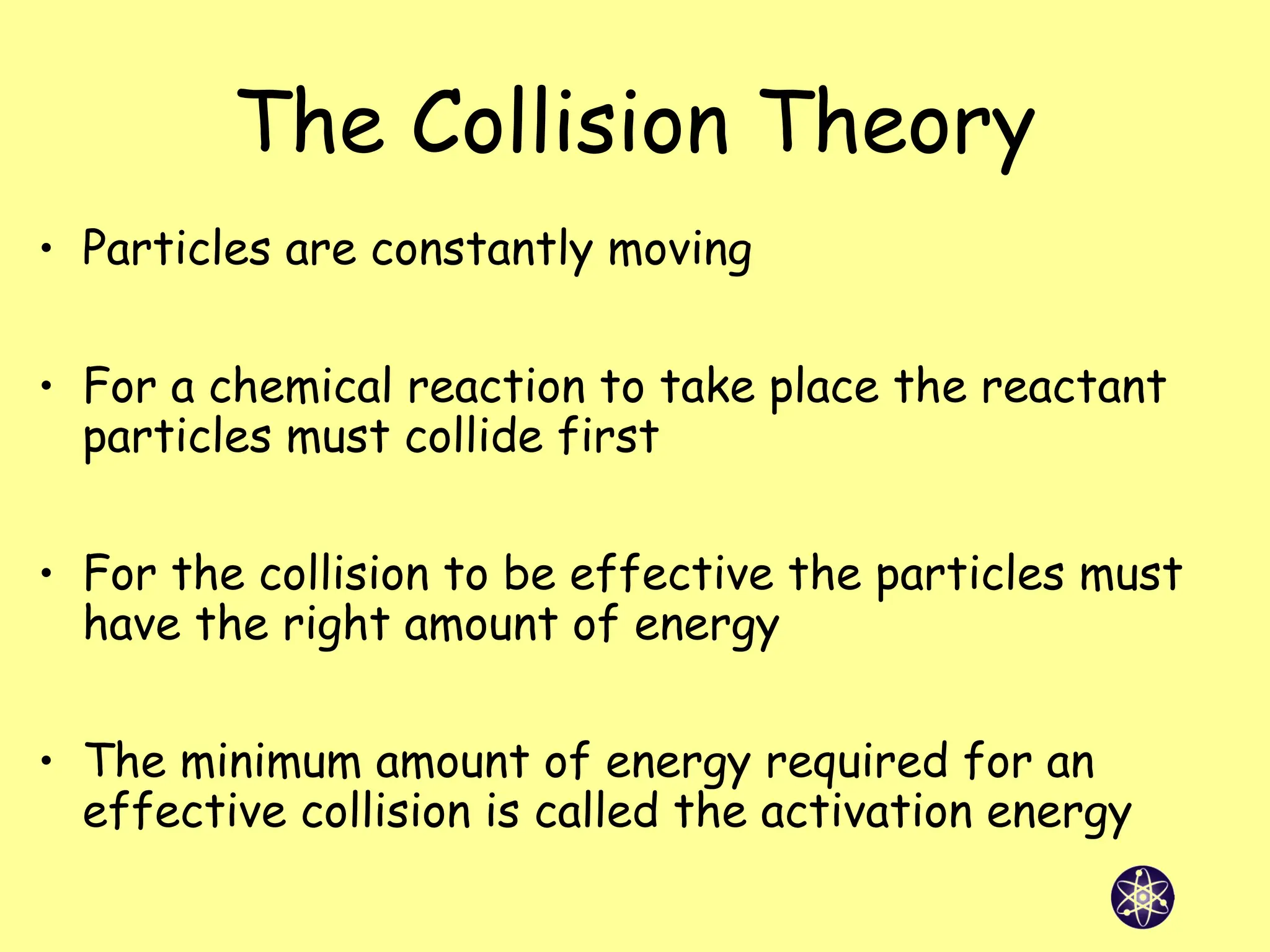 The Collision Theory
• Particles are constantly moving
• For a chemical reaction to take place the reactant
particles must collide first
• For the collision to be effective the particles must
have the right amount of energy
• The minimum amount of energy required for an
effective collision is called the activation energy
 