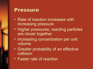 Pressure
• Rate of reaction increases with
increasing pressure
• Higher pressures, reacting particles
are closer together
• Increasing concentration per unit
volume
• Greater probability of an effective
collision
• Faster rate of reaction
 