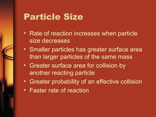 Particle Size
• Rate of reaction increases when particle
size decreases
• Smaller particles has greater surface area
than larger particles of the same mass
• Greater surface area for collision by
another reacting particle
• Greater probability of an effective collision
• Faster rate of reaction
 