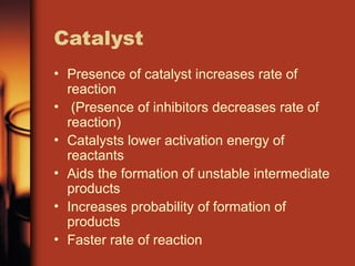 Catalyst
• Presence of catalyst increases rate of
reaction
• (Presence of inhibitors decreases rate of
reaction)
• Catalysts lower activation energy of
reactants
• Aids the formation of unstable intermediate
products
• Increases probability of formation of
products
• Faster rate of reaction
 