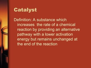 Catalyst
Definition: A substance which
increases the rate of a chemical
reaction by providing an alternative
pathway with a lower activation
energy but remains unchanged at
the end of the reaction
 