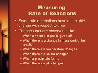 Measuring
Rate of Reactions
• Some rate of reactions have detectable
change with respect to time
• Changes that are observable like
– When a volume of gas is given off
– When there is a change in mass during the
reaction
– When there are temperature changes
– When there are colour changes
– When a precipitate forms
– When there are pH changes
 