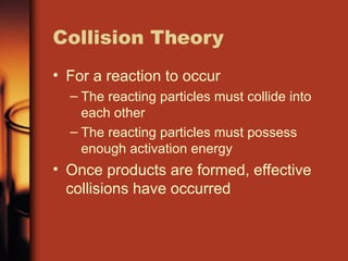 Collision Theory
• For a reaction to occur
– The reacting particles must collide into
each other
– The reacting particles must possess
enough activation energy
• Once products are formed, effective
collisions have occurred
 