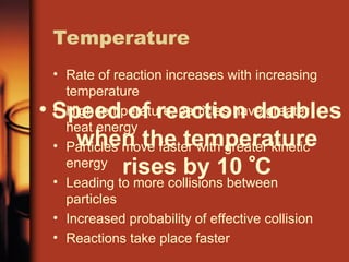 Temperature
• Rate of reaction increases with increasing
temperature
• High temperature, particles have greater
heat energy
• Particles move faster with greater kinetic
energy
• Leading to more collisions between
particles
• Increased probability of effective collision
• Reactions take place faster
• Speed of reaction doubles
when the temperature
rises by 10 C
 