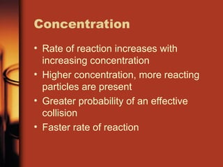 Concentration
• Rate of reaction increases with
increasing concentration
• Higher concentration, more reacting
particles are present
• Greater probability of an effective
collision
• Faster rate of reaction
 