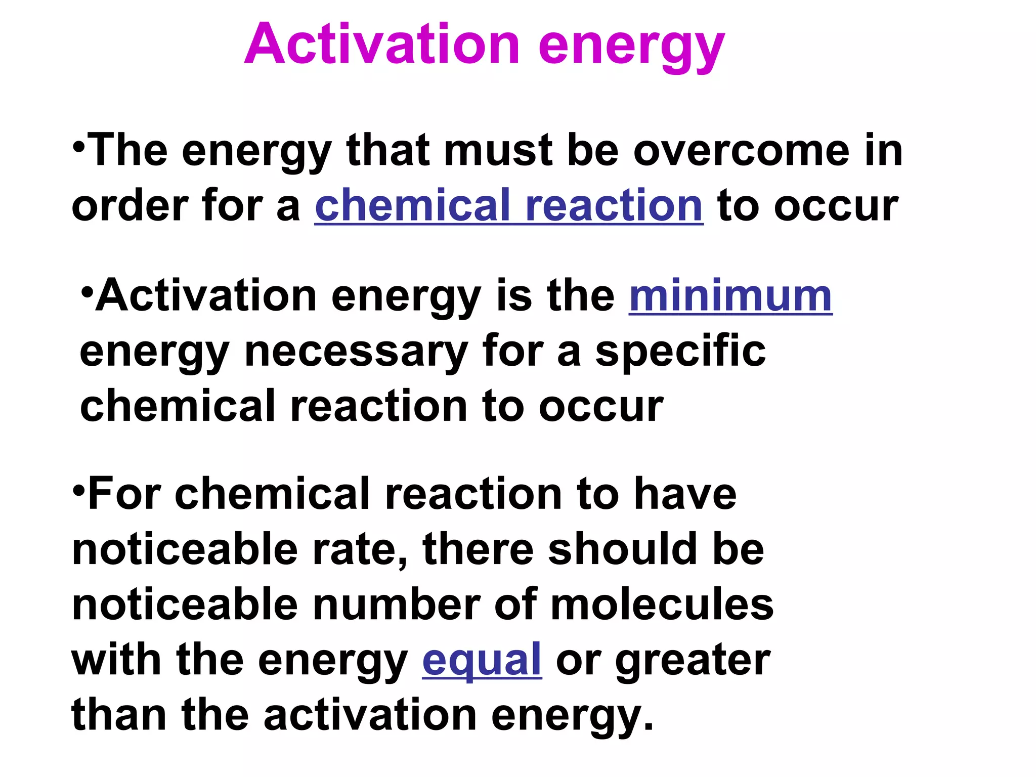 The energy that must be overcome in order for a  chemical reaction  to occur Activation energy is the  minimum  energy necessary for a specific chemical reaction to occur For chemical reaction to have noticeable rate, there should be noticeable number of molecules with the energy  equal  or greater than the activation energy. Activation energy 