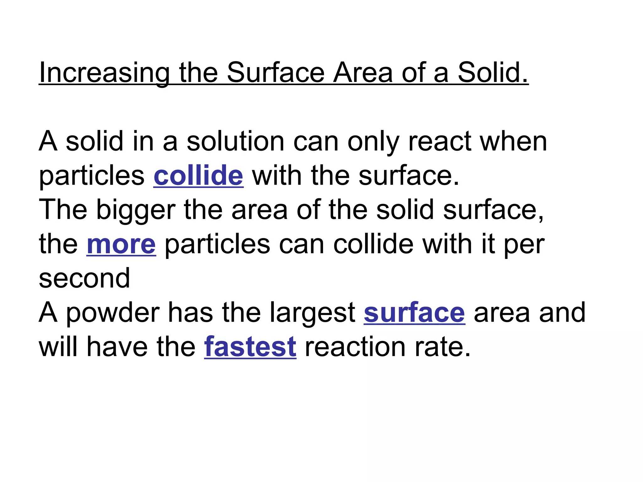 Increasing the Surface Area of a Solid. A solid in a solution can only react when particles  collide  with the surface. The bigger the area of the solid surface, the  more  particles can collide with it per second A powder has the largest  surface  area and will have the  fastest  reaction rate. 