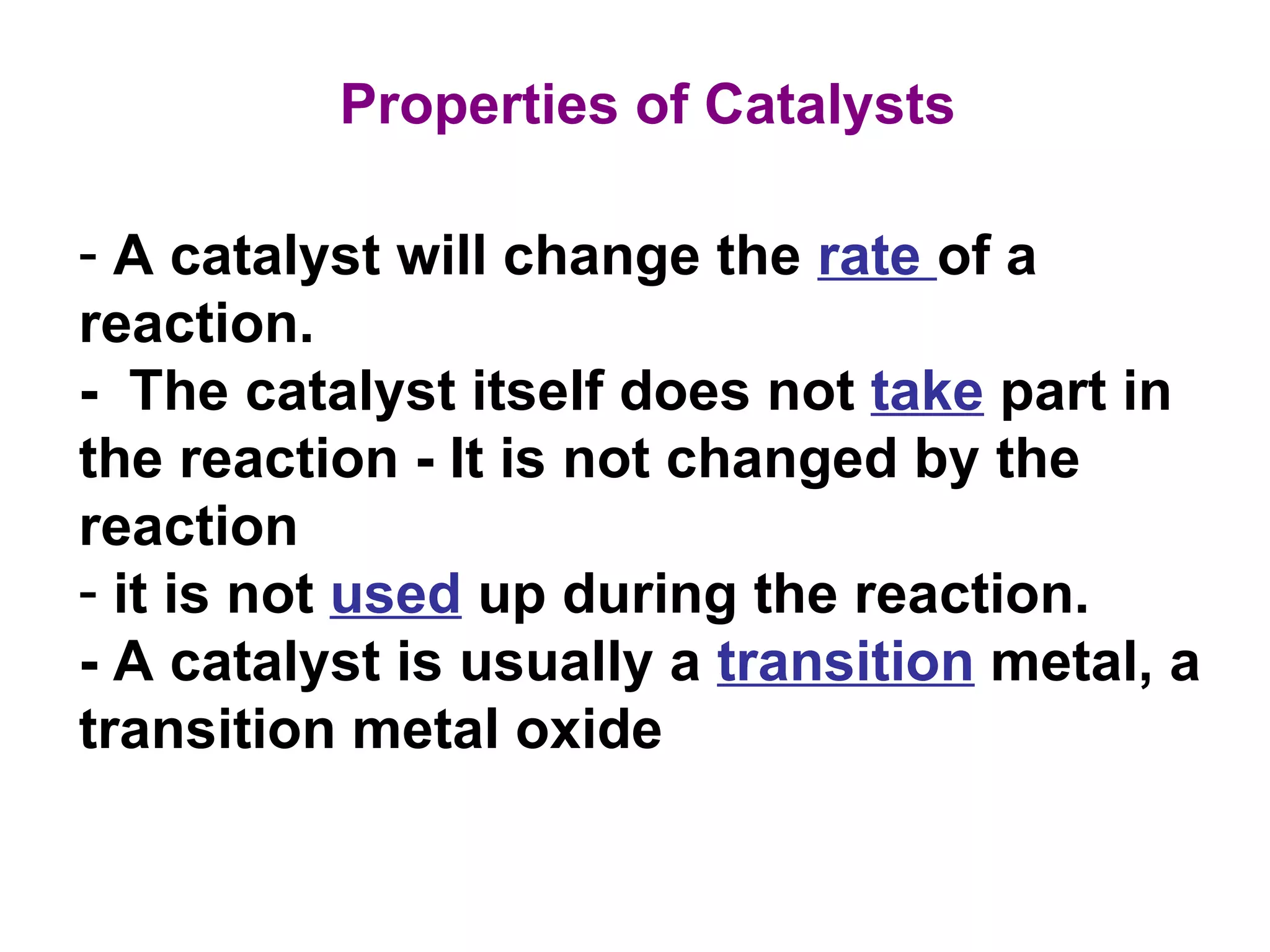 A catalyst will change the  rate  of a  reaction. -  The catalyst itself does not  take  part in the reaction - It is not changed by the reaction it is not  used  up during the reaction. - A catalyst is usually a  transition  metal, a transition metal oxide Properties of Catalysts 