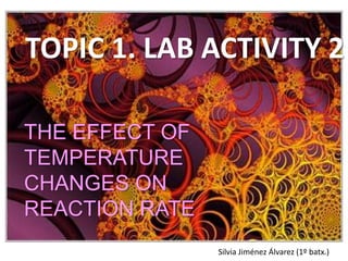 TOPIC 1. LAB ACTIVITY 2 THE EFFECT OF TEMPERATURE CHANGES ON REACTION RATE Silvia Jiménez Álvarez (1º batx.) 