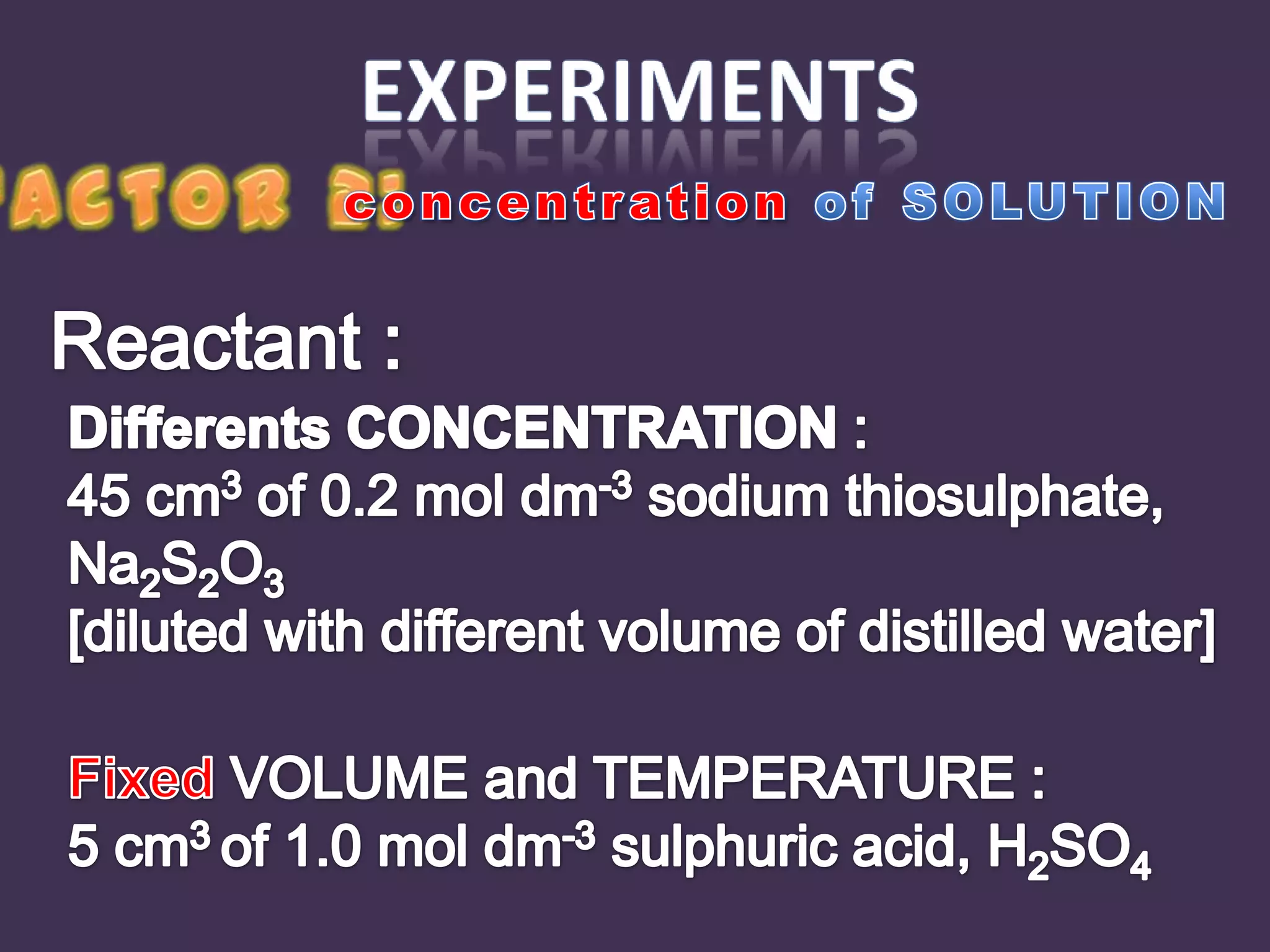 experimentsFactor 2:concentration of SOLUTIONReactant :Differents CONCENTRATION :45 cm3 of 0.2 mol dm-3sodium thiosulphate, Na2S2O3 [diluted with different volume of distilled water]Fixed VOLUME and TEMPERATURE :5 cm3 of 1.0 mol dm-3sulphuric acid, H2SO4