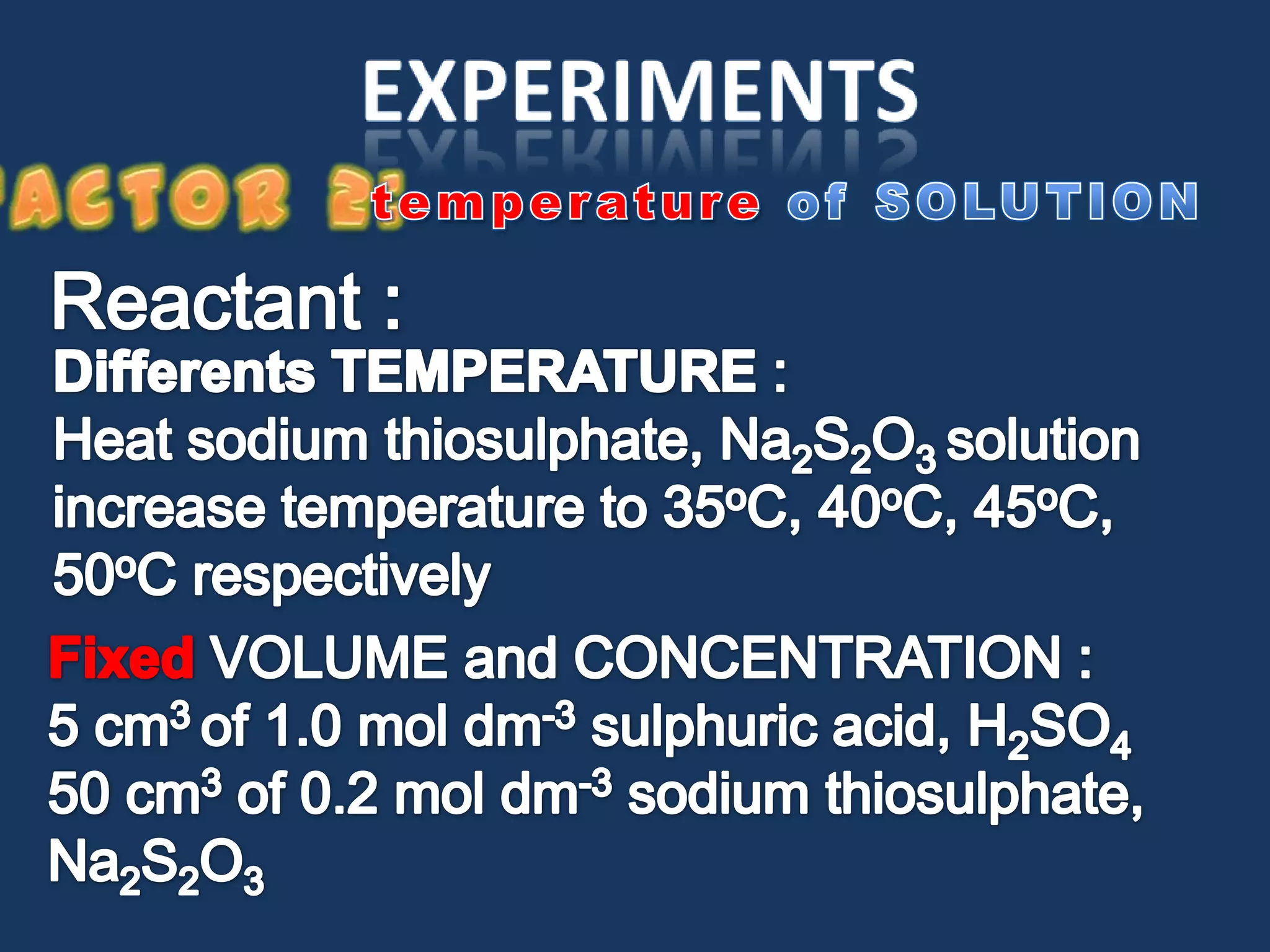 experimentsFactor 2:temperatureof SOLUTIONReactant :DifferentsTEMPERATURE :Heat sodium thiosulphate, Na2S2O3 solution increase temperature to 35oC, 40oC, 45oC, 50oC respectivelyFixed VOLUME and CONCENTRATION :5 cm3 of 1.0 mol dm-3sulphuric acid, H2SO450 cm3 of 0.2 mol dm-3 sodium thiosulphate, Na2S2O3 