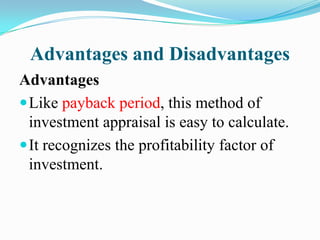 Advantages and Disadvantages
Advantages
 Like payback period, this method of
investment appraisal is easy to calculate.
 It recognizes the profitability factor of
investment.

 