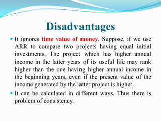 Disadvantages
 It ignores time value of money. Suppose, if we use
ARR to compare two projects having equal initial
investments. The project which has higher annual
income in the latter years of its useful life may rank

higher than the one having higher annual income in
the beginning years, even if the present value of the
income generated by the latter project is higher.
 It can be calculated in different ways. Thus there is
problem of consistency.

 