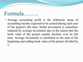 Formula……..
 Average accounting profit is the arithmetic mean of

accounting income expected to be earned during each year
of the project's life time. Initial investment is sometimes
replaced by average investment due to the reason that the
book value of the project usually declines over its life
time. Average investment is calculated as the sum of the
beginning and ending book value of the project divided by
2.

 