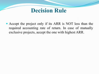Decision Rule
 Accept the project only if its ARR is NOT less than the

required accounting rate of return. In case of mutually
exclusive projects, accept the one with highest ARR.

 