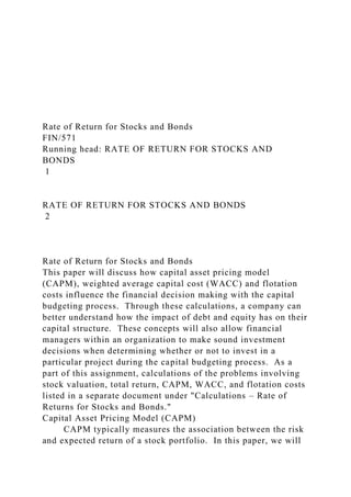 Rate of Return for Stocks and Bonds
FIN/571
Running head: RATE OF RETURN FOR STOCKS AND
BONDS
1
RATE OF RETURN FOR STOCKS AND BONDS
2
Rate of Return for Stocks and Bonds
This paper will discuss how capital asset pricing model
(CAPM), weighted average capital cost (WACC) and flotation
costs influence the financial decision making with the capital
budgeting process. Through these calculations, a company can
better understand how the impact of debt and equity has on their
capital structure. These concepts will also allow financial
managers within an organization to make sound investment
decisions when determining whether or not to invest in a
particular project during the capital budgeting process. As a
part of this assignment, calculations of the problems involving
stock valuation, total return, CAPM, WACC, and flotation costs
listed in a separate document under "Calculations – Rate of
Returns for Stocks and Bonds."
Capital Asset Pricing Model (CAPM)
CAPM typically measures the association between the risk
and expected return of a stock portfolio. In this paper, we will
 