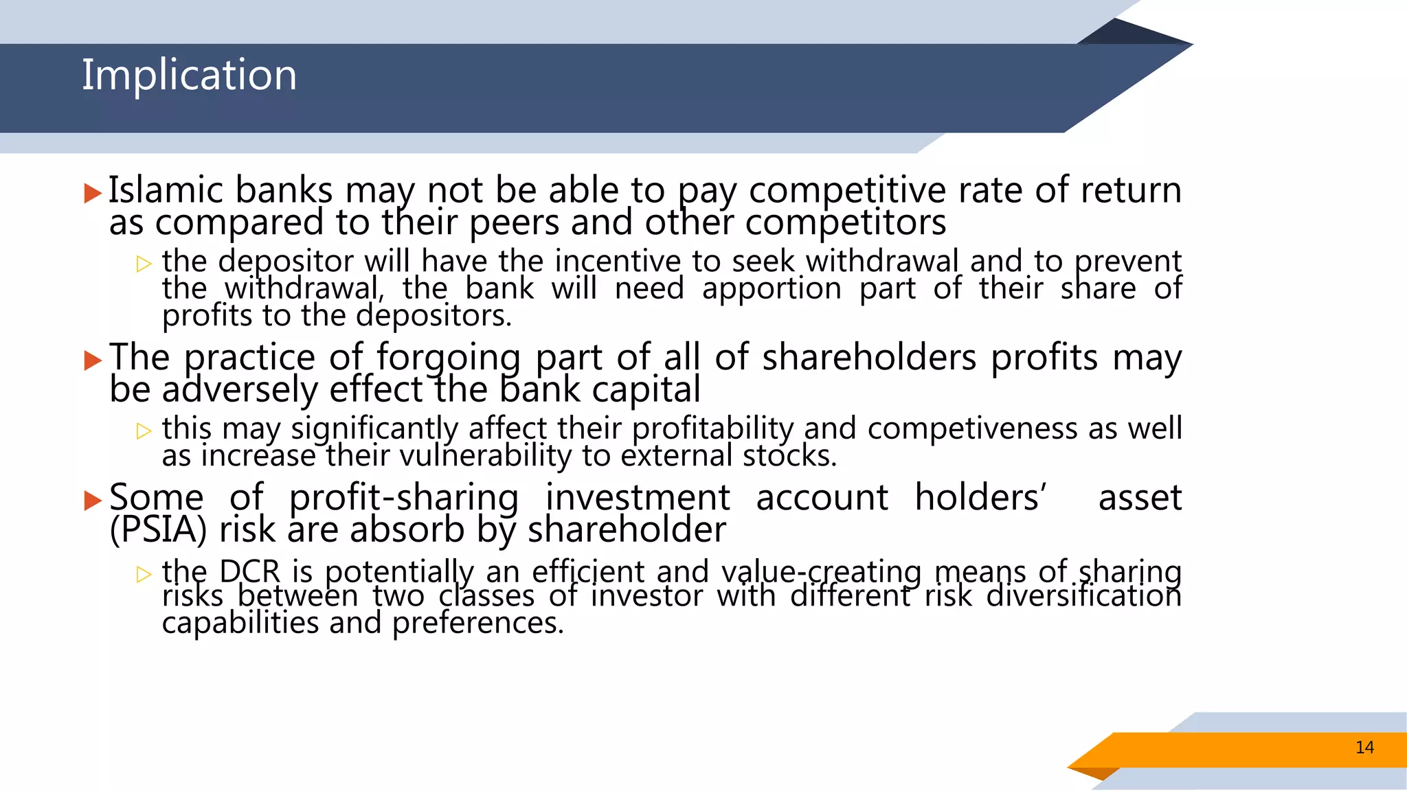 Implication
 Islamic banks may not be able to pay competitive rate of return
as compared to their peers and other competitors
 the depositor will have the incentive to seek withdrawal and to prevent
the withdrawal, the bank will need apportion part of their share of
profits to the depositors.
 The practice of forgoing part of all of shareholders profits may
be adversely effect the bank capital
 this may significantly affect their profitability and competiveness as well
as increase their vulnerability to external stocks.
 Some of profit-sharing investment account holders’ asset
(PSIA) risk are absorb by shareholder
 the DCR is potentially an efficient and value‐creating means of sharing
risks between two classes of investor with different risk diversification
capabilities and preferences.
14
 