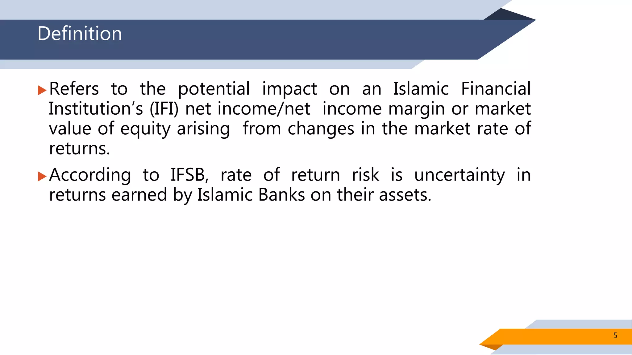 Definition
Refers to the potential impact on an Islamic Financial
Institution’s (IFI) net income/net income margin or market
value of equity arising from changes in the market rate of
returns.
According to IFSB, rate of return risk is uncertainty in
returns earned by Islamic Banks on their assets.
5
 
