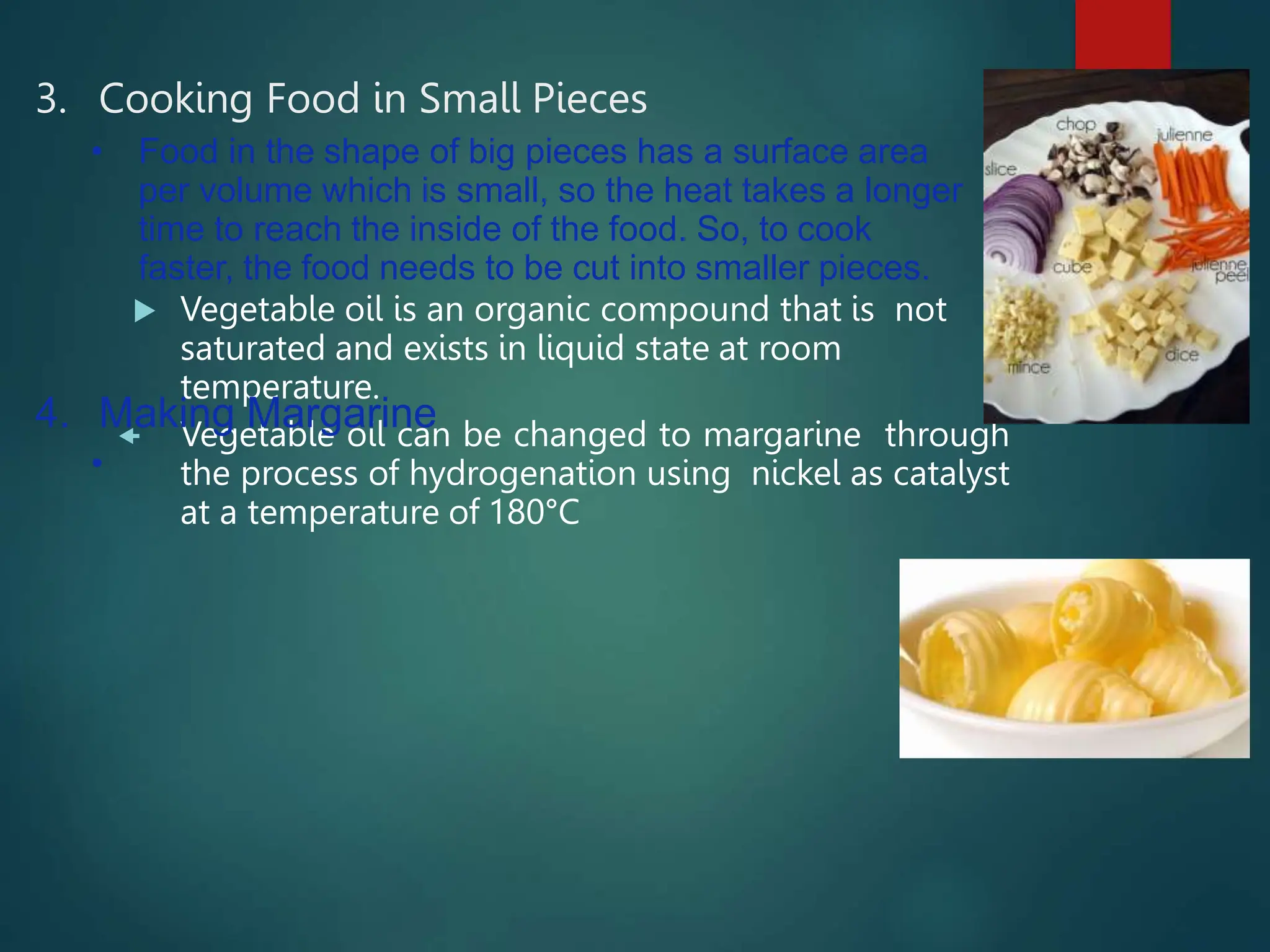 3. Cooking Food in Small Pieces
 Vegetable oil is an organic compound that is not
saturated and exists in liquid state at room
temperature.
 Vegetable oil can be changed to margarine through
the process of hydrogenation using nickel as catalyst
at a temperature of 180°C
• Food in the shape of big pieces has a surface area
per volume which is small, so the heat takes a longer
time to reach the inside of the food. So, to cook
faster, the food needs to be cut into smaller pieces.
4. Making Margarine
•
 