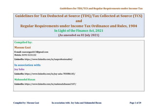 Guidelines for TDS/ TCS and Regular Requirements under Income Tax
Guidelines for Tax Deducted at Source (TDS)/Tax Collected at Source (TCS)
and
Regular Requirements under Income Tax Ordinance and Rules, 1984
In Light of the Finance Act, 2021
(As amended on 03 July 2021)
Compiled by:
Masum Gazi
E·mail: masumgazi613a!lgmail.com
Mobile: 0193-5131132
Unkedln: https://www.linkedincom/in/taxprofessionalbd/
In association with:
Joy Saha
Unkedln: https://www.linkedincom/in/joy-saha-78308b145/
Mahmudul HaS<ln
Unkedln: https://www.linkedincom/in/malunudulhasan2107/
Compil<'ll by: ihmm Gali In association "ilh: Joy Saha and lIhhmudul HaSJIn Pag<' I of 29
 