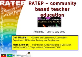 RATEP – community
                 based teacher
                   education


                     Adelaide, Tues 10 July 2012

Gail Mitchell - RATEP State Coordinator, Queensland
Department of Education Training and Employment

Mark Linkson - Coordinator, RATEP Diploma of Education
(ATSI) 39241QLD, Tropical North Queensland TAFE
 