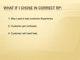 WHAT IF I CHOSE IN CORRECT RP:
1- May Lead to bad customer Experience
2- Customer got confused.
3- Customer will need help.
 
