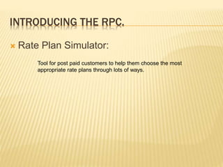 INTRODUCING THE RPC.
 Rate Plan Simulator:
Tool for post paid customers to help them choose the most
appropriate rate plans through lots of ways.
 
