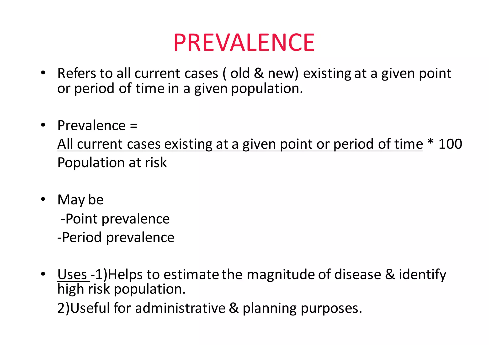 PREVALENCE
• Refers	to	all	current	cases	(	old	&	new)	existing	at	a	given	point	
or	period	of	time	in	a	given	population.	
• Prevalence	=	
All	current	cases	existing	at	a	given	point	or	period	of	time *	100
Population	at	risk
• May	be
-Point	prevalence
-Period	prevalence
• Uses	-1)Helps	to	estimate	the	magnitude	of	disease	&	identify	
high	risk	population.
2)Useful	for	administrative	&	planning	purposes.
 