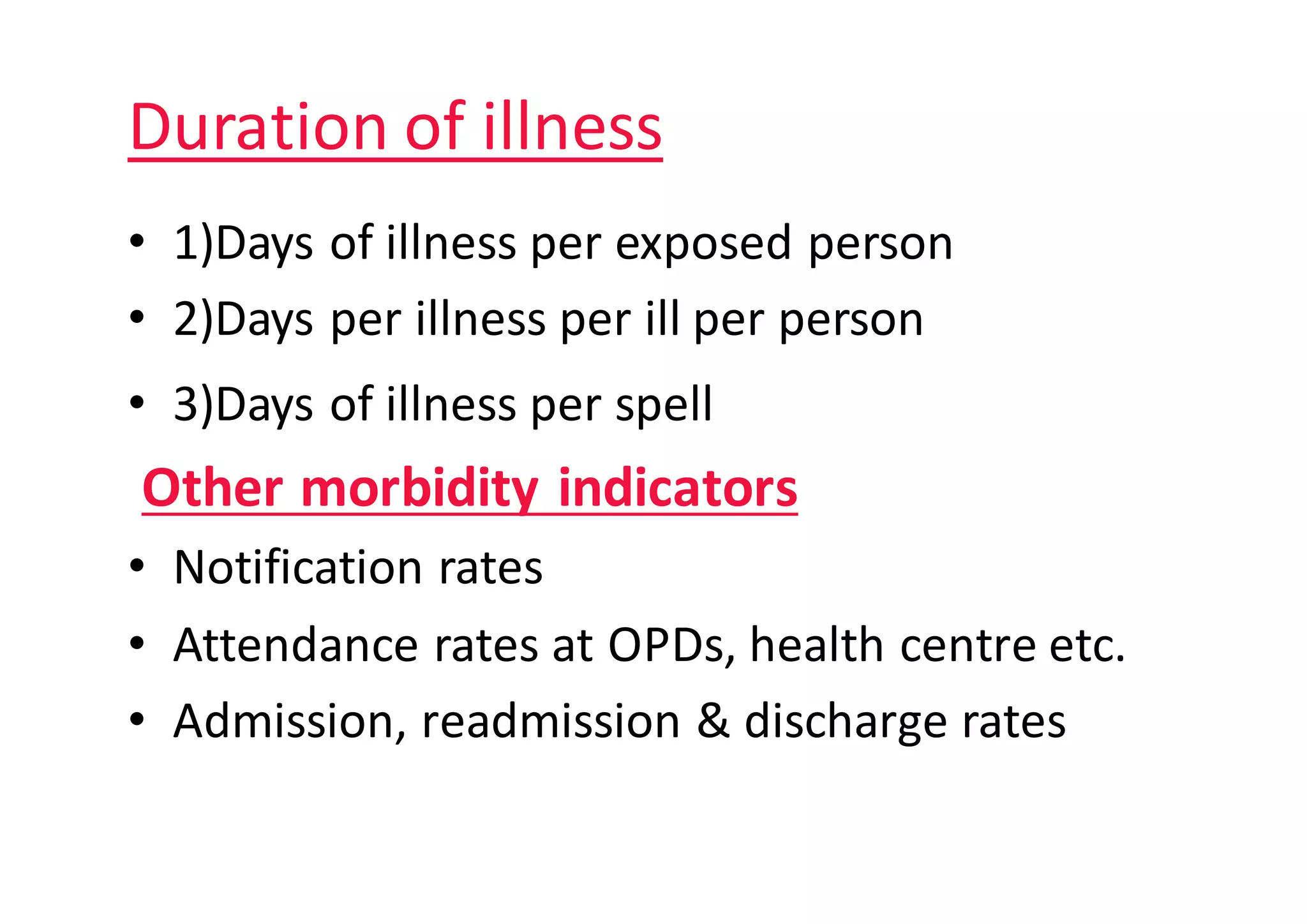 Duration	of	illness
• 1)Days	of	illness	per	exposed	person
• 2)Days	per	illness	per	ill	per	person
• 3)Days	of	illness	per	spell
Other	morbidity	indicators																								
• Notification	rates
• Attendance	rates	at	OPDs,	health	centre	etc.
• Admission,	readmission	&	discharge	rates
 