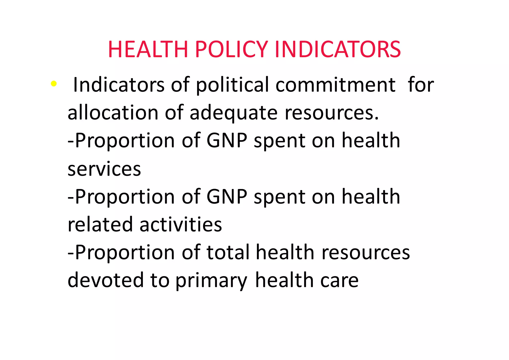 HEALTH	POLICY	INDICATORS
• Indicators	of	political	commitment		for	
allocation	of	adequate	resources.																	
-Proportion	of	GNP	spent	on	health	
services
-Proportion	of	GNP	spent	on	health	
related	activities
-Proportion	of	total	health	resources	
devoted	to	primary	health	care
 