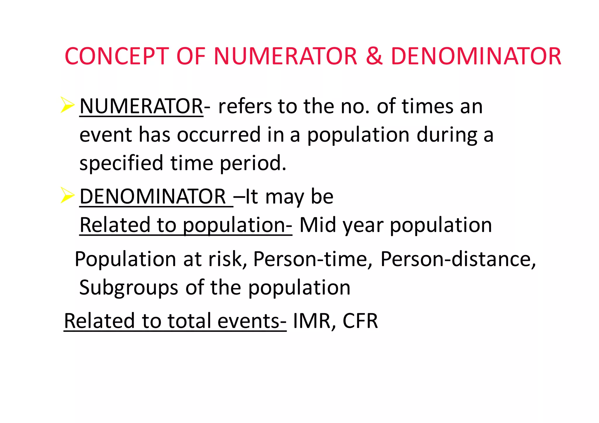 CONCEPT	OF	NUMERATOR	&	DENOMINATOR
ØNUMERATOR- refers	to	the	no.	of	times	an	
event	has	occurred	in	a	population	during	a	
specified	time	period.	
ØDENOMINATOR	–It	may	be
Related	to	population- Mid	year	population
Population	at	risk,	Person-time,	Person-distance,	
Subgroups	of	the	population													
Related	to	total	events- IMR,	CFR
 