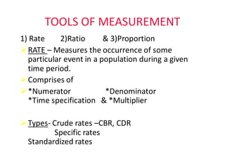 TOOLS	OF	MEASUREMENT
1)	Rate								2)Ratio									&	3)Proportion
ØRATE	– Measures	the	occurrence	of	some	
particular	event	in	a	population	during	a	given	
time	period.	
ØComprises	of						
Ø*Numerator																		*Denominator															
*Time	specification			&	*Multiplier																																		
ØTypes- Crude	rates	–CBR,	CDR																																								
Specific	rates																
Standardized	rates		
 