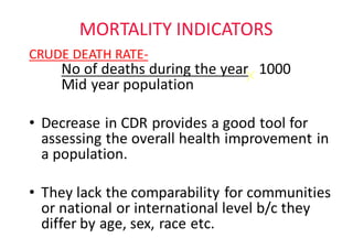MORTALITY	INDICATORS
CRUDE	DEATH	RATE-
No	of	deaths	during	the	year 1000
Mid	year	population
• Decrease	in	CDR	provides	a	good	tool	for	
assessing	the	overall	health	improvement	in	
a	population.
• They	lack	the	comparability	for	communities	
or	national	or	international	level	b/c	they	
differ	by	age,	sex,	race	etc.	
 